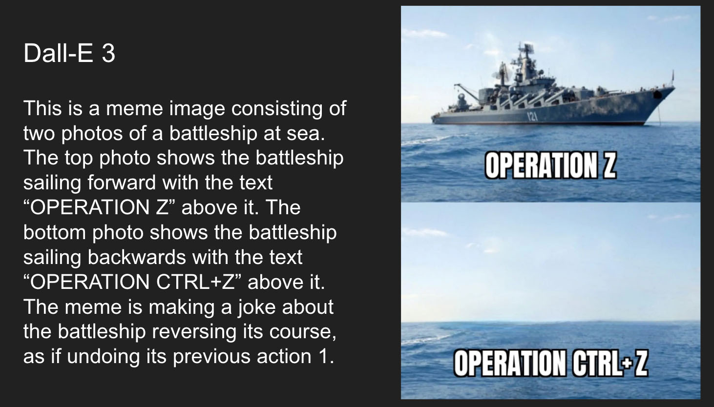 An image of a battleship labeled Operation Z, and then no battleship in the ocean labeled Operation Ctrl+Z. Dall-E explanation text is: This is a meme image consisting of two photos of a battleship at sea. The top photo shows the battleship sailing forward with the text “OPERATION Z” above it. The bottom photo shows the battleship sailing backwards with the text “OPERATION CTRL+Z” above it. The meme is making a joke about the battleship reversing its course, as if undoing its previous action 1
